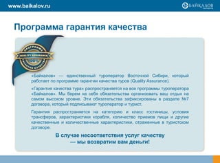 www.baikalov.ru



  Программа гарантия качества




        «Байкалов» — единственный туроператор Восточной Сибири, который
        работает по программе гарантии качества туров (Quality Assurance).
        «Гарантия качества тура» распространяется на все программы туроператора
        «Байкалов». Мы берем на себя обязательства организовать ваш отдых на
        самом высоком уровне. Эти обязательства зафиксированы в разделе №7
        договора, который подписывают туроператор и турист.
        Гарантия распространяется на категорию и класс гостиницы, условия
        трансферов, характеристики корабля, количество приемов пищи и другие
        качественные и количественные характеристики, отраженные в туристском
        договоре.
                  В случае несоответствия услуг качеству
                       — мы возвратим вам деньги!
 