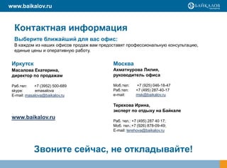 www.baikalov.ru



  Контактная информация
  Выберите ближайший для вас офис:
  В каждом из наших офисов продаж вам предоставят профессиональную консультацию,
  единые цены и оперативную работу.


 Иркутск                                   Москва
 Масалова Екатерина,                       Ахматнурова Лилия,
 директор по продажам                      руководитель офиса

 Раб.тел:    +7 (3952) 500-689             Моб.тел:    +7 (925) 046-18-47
 skype:      emasalova                     Раб.тел:    +7 (495) 287-40-17
 E-mail: masalova@baikalov.ru              e-mail:     msk@baikalov.ru

                                           Терехова Ирина,
                                           эксперт по отдыху на Байкале
 www.baikalov.ru
                                           Раб. тел.: +7 (495) 287 40 17;
                                           Моб. тел.:+7 (926) 878-09-49;
                                           E-mail: terehova@baikalov.ru




            Звоните сейчас, не откладывайте!
 