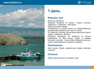 www.baikalov.ru


                  1 день
                  Маршрут дня
                  Встреча в аэропорту.
                  Обзорная экскурсия по городу и осмотр гостиниц:
                  «Марриотт», «Империя», «Виктория».
                  Обед в ресторане города.
                  Отправление на остров Ольхон на комфортабельном
                  микроавтобусе (время в пути около 4 часов).
                  По прибытии к проливу Малое море осмотр баз отдыха:
                  «Баяр», «Наратей», «Фрегат».
                  Паромная переправа. По прибытии на Ольхон
                  размещение на базе отдыха «Лада» в номерах
                  категории «эконом». Ужин на базе. Вечером прогулка с
                  гидом к скале Шаманка и встреча с шаманом.

                  Проживание
                  База отдыха «Лада», двухместные номера категории
                  «эконом».

                  Питание
                  Обед и ужин включены в стоимость тура.
 