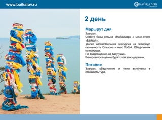 www.baikalov.ru


                   2 день
                   Маршрут дня
                   Завтрак.
                   Осмотр базы отдыха «Набаймар» и мини-отеля
                   «Байкал».
                    Далее автомобильная экскурсия на северную
                   оконечность Ольхона – мыс Хобой. Обед-пикник
                   на природе.
                   По возвращению на базу ужин.
                   Вечером посещение бурятской этно-деревни.
                  Обед и ужин за свой счет.
                   Питание
                   Завтрак, обед-пикник   и   ужин   включены   в
                   стоимость тура.
 
