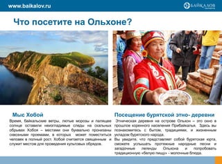 www.baikalov.ru


 Что посетите на Ольхоне?




 Мыс Хобой                                           Посещение бурятской этно- деревни
Время, байкальские ветры, лютые морозы и палящее      Этническая деревня на острове Ольхон – это окно в
солнце оставили неизгладимые следы на скальных       прошлое коренного населения Прибайкалья. Здесь вы
обрывах Хобоя – местами они буквально пронизаны      познакомитесь с бытом, традициями, и жизненным
сквозными проемами, в которых может поместиться      укладом бурятского народа.
человек в полный рост. Хобой считается священным и   Вы увидите, что представляет собой бурятская юрта,
служит местом для проведения культовых обрядов.      сможете услышать протяжные народные песни и
                                                     загадочные    легенды    Ольхона  и    попробовать
                                                     традиционную «белую пищу» - молочные блюда.
 