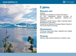 www.baikalov.ru

                  3 день
                  Маршрут дня
                  Завтрак.
                  Трансфер на автобусе до поселка Листвянка.
                  По пути следования осмотр гостиниц по
                  Байкальскому тракту: «Бурдугуз», «Байкал 21»,
                  «Электра».
                  Экскурсия в музей Тальцы, обед в трактире музея.
                  Размещение в гостинице.
                  Экскурсия на обзорную площадку Камень Черского.
                  Ужин в ресторане гостиницы.

                  Проживание
                  Гостиница «Крестовая падь», двухместные номера
                  категории «стандарт»

                  Питание
                  Завтрак, обед и ужин включены в стоимость тура.
 