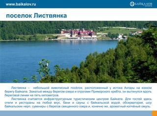 www.baikalov.ru


поселок Листвянка




    Листвянка – небольшой живописный посѐлок, расположенный у истока Ангары на южном
берегу Байкала. Зажатый между берегом озера и отрогами Приморского хребта, он вытянулся вдоль
береговой линии на пять километров.
    Листвянка считается инфраструктурным туристическим центром Байкала. Для гостей здесь
отели и рестораны на любой вкус, бани и сауны с байкальской водой, обсерватория, шоу
байкальских нерп, сувениры с берегов священного озера и, конечно же, ароматный копчѐный омуль.
 