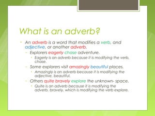 What is an adverb?
•   An adverb is a word that modifies a verb, and
    adjective, or another adverb.
    – Explorers eagerly chase adventure.
        •   Eagerly is an adverb because it is modifying the verb,
            chase.
    –   Some explorers visit amazingly beautiful places.
        •   Amazingly is an adverb because it is modifying the
            adjective, beautiful.
    –   Others quite bravely explore the unknown- space.
        •   Quite is an adverb because it is modifying the
            adverb, bravely, which is modifying the verb explore.
 