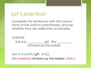 Let’s practice!
Complete the sentences with the correct
forms of the word in parentheses, and say
whether they are adjectives or adverbs.

(careful)
  Sue is a ___________ girl. She __________
           climbed up the ladder.

Sue is a careful girl. (Adj.)
She carefully climbed up the ladder. (Adv.)
 