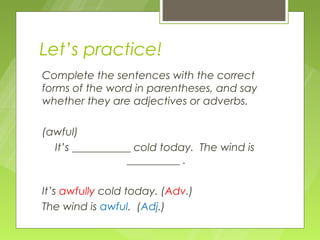Let’s practice!
Complete the sentences with the correct
forms of the word in parentheses, and say
whether they are adjectives or adverbs.

(awful)
  It’s ___________ cold today. The wind is
                 __________ .

It’s awfully cold today. (Adv.)
The wind is awful. (Adj.)
 
