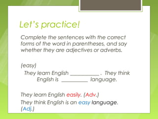 Let’s practice!
Complete the sentences with the correct
forms of the word in parentheses, and say
whether they are adjectives or adverbs.

(easy)
 They learn English ___________ . They think
       English is __________ language.

They learn English easily. (Adv.)
They think English is an easy language.
(Adj.)
 