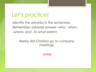 Let’s practice!
Identify the adverbs in the sentences.
Remember: adverbs answer –who, -when,
-where, and –to what extent.

   Rarely did Christian go to company
               meetings.

                 rarely
 