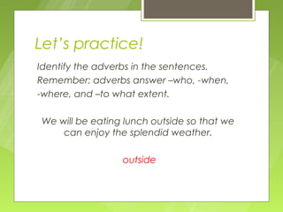 Let’s practice!
Identify the adverbs in the sentences.
Remember: adverbs answer –who, -when,
-where, and –to what extent.

We will be eating lunch outside so that we
    can enjoy the splendid weather.

                 outside
 