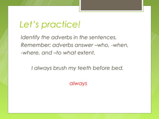 Let’s practice!
Identify the adverbs in the sentences.
Remember: adverbs answer –who, -when,
-where, and –to what extent.

   I always brush my teeth before bed.

                 always
 