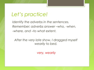Let’s practice!
Identify the adverbs in the sentences.
Remember: adverbs answer –who, -when,
-where, and –to what extent.

 After the very late show, I dragged myself
               wearily to bed.

                very, wearily
 