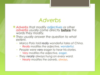 Adverbs
   Adverbs that modify adjectives or other
    adverbs usually come directly before the
    words they modify.
   They usually answer the question to what
    extent.
    –   Marco Polo told really wonderful tales of China.
        • Really modifies the adjective, wonderful.
    –   People were very eager to hear his stories.
        • Very modifies the adjective, eager.
    –   They nearly always hung on every word.
        • Nearly modifies the adverb, always.
 