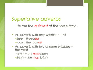 Superlative adverbs
    He ran the quickest of the three boys.

•   An adverb with one syllable = –est
    –Rare = the rarest
    –soon = the soonest
•   An adverb with two or more syllables =
    the most
    –Often   = the most often
    –Briskly = the most briskly
 