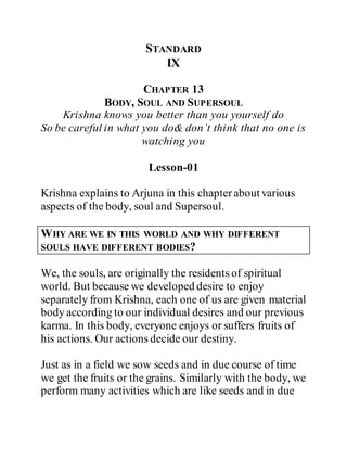 STANDARD
IX
CHAPTER 13
BODY, SOUL AND SUPERSOUL
Krishna knows you better than you yourself do
So be careful in what you do& don’t think that no one is
watching you
Lesson-01
Krishna explains to Arjuna in this chapterabout various
aspects of the body, soul and Supersoul.
WHY ARE WE IN THIS WORLD AND WHY DIFFERENT
SOULS HAVE DIFFERENT BODIES?
We, the souls, are originally the residents of spiritual
world. But because we developed desire to enjoy
separately from Krishna, each one of us are given material
body according to our individual desires and our previous
karma. In this body, everyone enjoys or suffers fruits of
his actions. Our actions decide our destiny.
Just as in a field we sow seeds and in due course of time
we get the fruits or the grains. Similarly with the body, we
perform many activities which are like seeds and in due
 