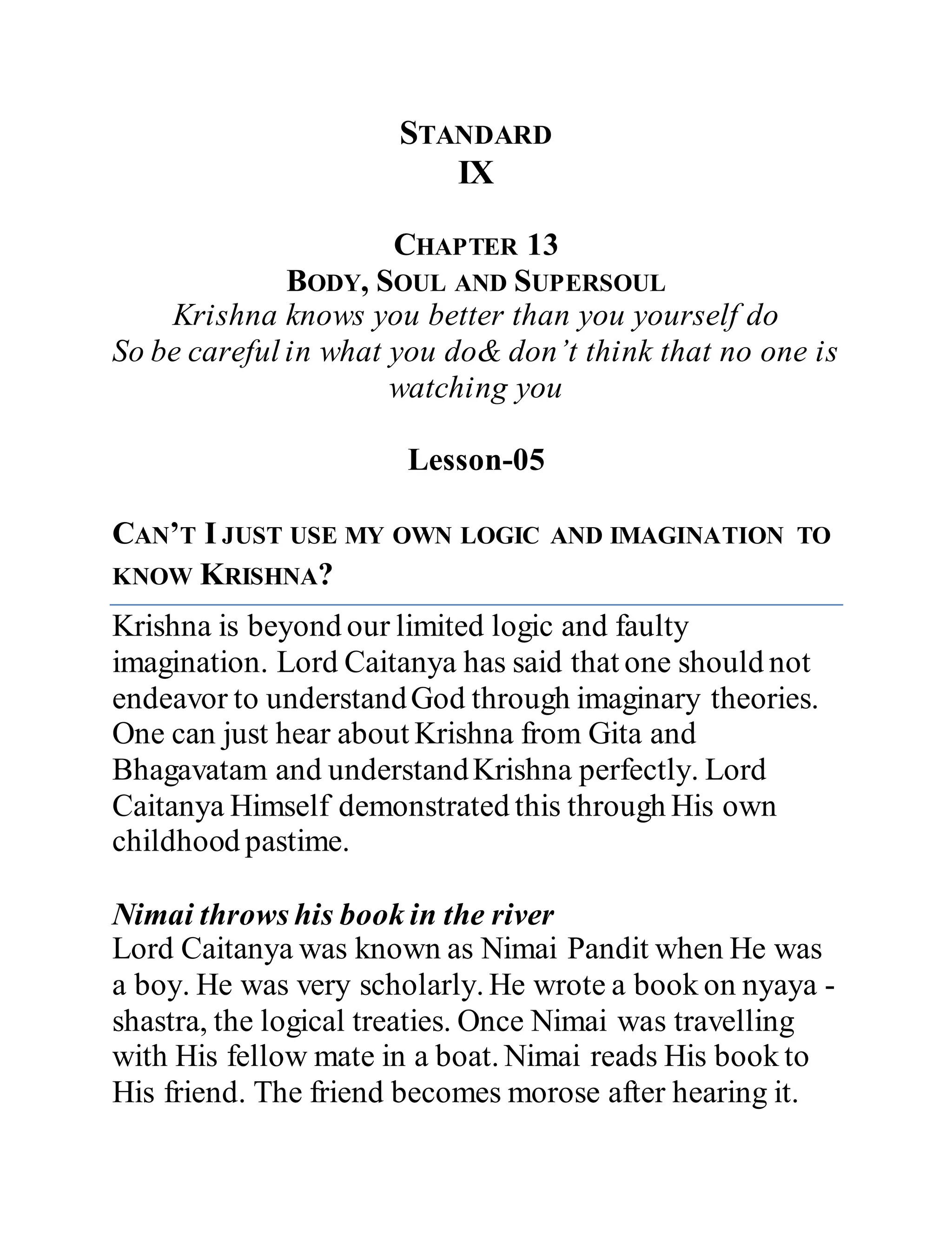 STANDARD
IX
CHAPTER 13
BODY, SOUL AND SUPERSOUL
Krishna knows you better than you yourself do
So be careful in what you do& don’t think that no one is
watching you
Lesson-05
CAN’T I JUST USE MY OWN LOGIC AND IMAGINATION TO
KNOW KRISHNA?
Krishna is beyond our limited logic and faulty
imagination. Lord Caitanya has said that one should not
endeavor to understandGod through imaginary theories.
One can just hear about Krishna from Gita and
Bhagavatam and understandKrishna perfectly. Lord
Caitanya Himself demonstrated this through His own
childhood pastime.
Nimai throws his book in the river
Lord Caitanya was known as Nimai Pandit when He was
a boy. He was very scholarly. He wrote a book on nyaya -
shastra, the logical treaties. Once Nimai was travelling
with His fellow mate in a boat. Nimai reads His book to
His friend. The friend becomes morose after hearing it.