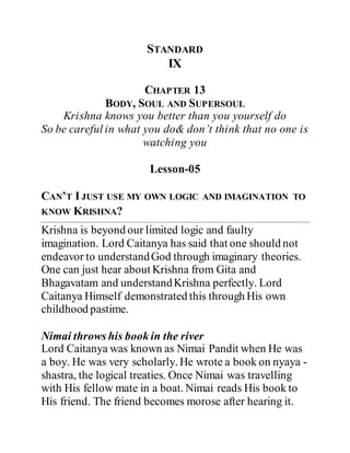 STANDARD
IX
CHAPTER 13
BODY, SOUL AND SUPERSOUL
Krishna knows you better than you yourself do
So be careful in what you do& don’t think that no one is
watching you
Lesson-05
CAN’T I JUST USE MY OWN LOGIC AND IMAGINATION TO
KNOW KRISHNA?
Krishna is beyond our limited logic and faulty
imagination. Lord Caitanya has said that one should not
endeavor to understandGod through imaginary theories.
One can just hear about Krishna from Gita and
Bhagavatam and understandKrishna perfectly. Lord
Caitanya Himself demonstrated this through His own
childhood pastime.
Nimai throws his book in the river
Lord Caitanya was known as Nimai Pandit when He was
a boy. He was very scholarly. He wrote a book on nyaya -
shastra, the logical treaties. Once Nimai was travelling
with His fellow mate in a boat. Nimai reads His book to
His friend. The friend becomes morose after hearing it.
 