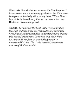 Nimai asks him why he was morose. His friend replies: “I
have also written a book on nyaya-shastra. But Your book
is so good that nobodywill read my book.”When Nimai
hears this, he immediately throws His book in the river.
His friend becomes surprised.
MORAL: Lord throws His book in the river indicating
that such endeavorsare not requiredin this agewhere
nobodyis intelligent enoughto understandnyaya-shastra
(the book of arguments).One needs onlychant Hare
Krishnaand hear from Gita and Bhagavatamto
understandKrishna.That is the best and yet simplest
process of God realization.