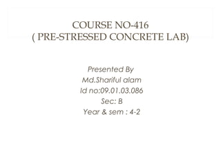 COURSE NO-416
( PRE-STRESSED CONCRETE LAB)
Presented By
Md.Shariful alam
Id no:09.01.03.086
Sec: B
Year & sem : 4-2

 