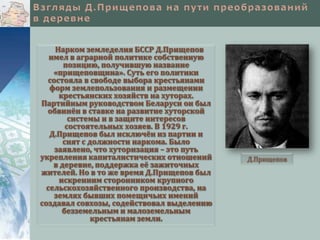 Нарком земледелия БССР Д.Прищепов
имел в аграрной политике собственную
позицию, получившую название
«прищеповщина». Суть его политики
состояла в свободе выбора крестьянами
форм землепользования и размещении
крестьянских хозяйств на хуторах.
Партийным руководством Беларуси он был
обвинён в ставке на развитие хуторской
системы и в защите интересов
состоятельных хозяев. В 1929 г.
Д.Прищепов был исключён из партии и
снят с должности наркома. Было
заявлено, что хуторизация – это путь
укрепления капиталистических отношений
в деревне, поддержка её зажиточных
жителей. Но в то же время Д.Прищепов был
искренним сторонником крупного
сельскохозяйственного производства, на
землях бывших помещичьих имений
создавал совхозы, содействовал выделению
безземельным и малоземельным
крестьянам земли.

Д.Прищепов

 