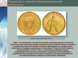 Советский червонец. 1922 г.

Нэп – это развитие государственной, кооперативной и частной
торговли, как основных форм экономических связей между городом
и деревней. Прямой продуктообмен прекращался, происходил
переход на товарно-денежные отношения. Этому способствовала
проведённая в 1922-1924 гг. денежная реформа. Были
ликвидированы разные денежные единицы, получившие в
приграничных районах Беларуси широкое распространение. В
денежный оборот вводился советский червонец.

 