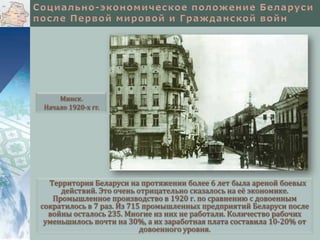 Минск.
Начало 1920-х гг.

Территория Беларуси на протяжении более 6 лет была ареной боевых
действий. Это очень отрицательно сказалось на её экономике.
Промышленное производство в 1920 г. по сравнению с довоенным
сократилось в 7 раз. Из 715 промышленных предприятий Беларуси после
войны осталось 235. Многие из них не работали. Количество рабочих
уменьшилось почти на 30%, а их заработная плата составила 10-20% от
довоенного уровня.

 