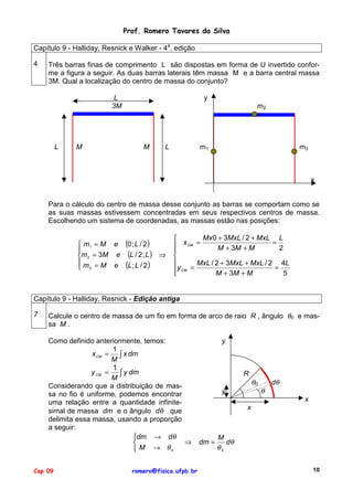 Prof. Romero Tavares da Silva
Capítulo 9 - Halliday, Resnick e Walker - 4a. edição
4

Três barras finas de comprimento L são dispostas em forma de U invertido conforme a figura a seguir. As duas barras laterais têm massa M e a barra central massa
3M. Qual a localização do centro de massa do conjunto?
L
3M

L

M

y
m2

M

L

m1

m3

x

Para o cálculo do centro de massa desse conjunto as barras se comportam como se
as suas massas estivessem concentradas em seus respectivos centros de massa.
Escolhendo um sistema de coordenadas, as massas estão nas posições:
 m1 = M e

m 2 = 3M e
m =M e
 3

(0 ; L / 2)
(L / 2 ; L )
(L ; L / 2)

⇒

Mx 0 + 3MxL / 2 + MxL L

=
 x CM =
M + 3M + M
2



MxL / 2 + 3MxL + MxL / 2 4L
=
y CM =
M + 3M + M
5


Capítulo 9 - Halliday, Resnick - Edição antiga
7

Calcule o centro de massa de um fio em forma de arco de raio R , ângulo θ0 e massa M .
Como definido anteriormente, temos:
1
x CM =
∫ x dm
M
1
y CM =
∫ y dm
M
Considerando que a distribuição de massa no fio é uniforme, podemos encontrar
uma relação entre a quantidade infinitesimal de massa dm e o ângulo dθ que
delimita essa massa, usando a proporção
a seguir:
dm → dθ
⇒

 M → θ0

Cap 09

romero@fisica.ufpb.br

y

R
y

θ0

θ

dθ
x

x

dm =

M
dθ
θ0
10

 