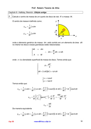 Prof. Romero Tavares da Silva
Capítulo 9 - Halliday, Resnick - Edição antiga
8

Calcule o centro de massa de um quarto de disco de raio R e massa M .
y

O centro de massa é definido como:
x CM =
y CM =

R

1
∫ x dm
M
1
∫ y dm
M

dθ
θ

y

x
x

onde o elemento genérico de massa dm está contido em um elemento de área dA
no interior do disco e essas grandezas estão relacionadas:
dA


 A


→

dm
∴ dm =

→

M

M
dA = σ dA
A

onde σ é a densidade superficial de massa do disco. Temos ainda que:

πR 2

A=

4


dA = (r dθ )(dr ) = r dr dθ


 x = r cos θ

y = r sen θ
Temos então que:
x CM =

σ Rπ /2
σ R 2 π /2
1
1
∫ x dm = M ∫ ∫ x σ dA = M ∫ ∫ (r cos θ )(r dr dθ ) = M ∫ r dr ∫ cos θ dθ
M
o 0
0
0

x CM

σ
=
M

 3
r

3


{



 sen θ
0 


R

π /2
0

}

x CM =

σ R3
=
=
M 3

4M

3
πR 2 R
3
M

4R
3π

De maneira equivalente
y CM =

Cap 09

σ Rπ /2
σ R 2 π /2
1
1
∫ y dm = M ∫ ∫ y σ dA = M ∫ ∫ (r senθ )(r dr dθ ) = M ∫ r dr ∫ sen θ dθ
M
o 0
0
0
romero@fisica.ufpb.br

12

 