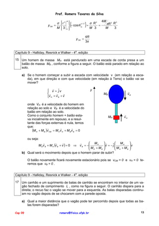 Prof. Romero Tavares da Silva
y CM

σ
=
M

r 3


3


{



 − cos θ
0 

R

π /2
0

y CM =

}

σ R3
=
=
M 3

4M

3
πR 2 R
M
3

4R
3π

Capítulo 9 - Halliday, Resnick e Walker - 4a. edição
15 Um homem de massa MH está pendurado em uma escada de corda presa a um
balão de massa MB , conforme a figura a seguir. O balão está parado em relação ao
solo.
a) Se o homem começar a subir a escada com velocidade v (em relação a escada), em que direção e com que velocidade (em relação à Terra) o balão vai se
mover?
" ˆ
 v = jv
"
"
"
v H = v B + v

y

"
vB

MB

onde VH é a velocidade do homem em
relação ao solo e VB é a velocidade do
balão em relação ao solo.
Como o conjunto homem + balão estava inicialmente em repouso, e a resultante das forças externas é nula, temos
que:
"
"
"
(M H + M B )v CM = M H v H + M B v B = 0

MH

"
vH

ou seja:
"
 MH
"
ˆ  MH
v B = −
 M + M v = − j  M + M


B 
B
 H
 H
b) Qual será o movimento depois que o homem parar de subir?
"
"
"
M B v B + M H (v B + v ) = 0

⇒


v



O balão novamente ficará novamente estacionário pois se vCM = 0 e vH = 0 teremos que vB = 0 .
Capítulo 9 - Halliday, Resnick e Walker - 4a. edição
17 Um canhão e um suprimento de balas de canhão se encontram no interior de um vagão fechado de comprimento L , como na figura a seguir. O canhão dispara para a
direita; o recuo faz o vagão se mover para a esquerda. As balas disparadas continuam no vagão depois de se chocarem com a parede oposta.
a) Qual a maior distância que o vagão pode ter percorrido depois que todas as balas forem disparadas?
Cap 09

romero@fisica.ufpb.br

13

 
