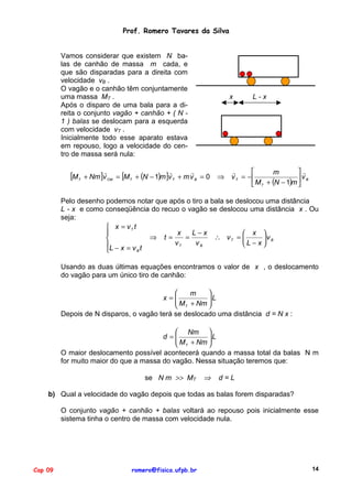 Prof. Romero Tavares da Silva

Vamos considerar que existem N balas de canhão de massa m cada, e
que são disparadas para a direita com
velocidade vB .
O vagão e o canhão têm conjuntamente
uma massa MT .
Após o disparo de uma bala para a direita o conjunto vagão + canhão + ( N 1 ) balas se deslocam para a esquerda
com velocidade vT .
Inicialmente todo esse aparato estava
em repouso, logo a velocidade do centro de massa será nula:

[M

T

x

"
"
"
+ Nm ]v CM = [M T + (N − 1)m ]v T + m v B = 0

⇒

L-x

"

"
m
v T = −
vB
 M T + (N − 1)m 

Pelo desenho podemos notar que após o tiro a bala se deslocou uma distância
L - x e como conseqüência do recuo o vagão se deslocou uma distância x . Ou
seja:
 x = vT t
x
L−x

 x 
⇒ t=
=
∴ vT = 
vB

vT
vB
L − x
L − x = v t
B

Usando as duas últimas equações encontramos o valor de x , o deslocamento
do vagão para um único tiro de canhão:


m
x=
 M + Nm  L

 T

Depois de N disparos, o vagão terá se deslocado uma distância d = N x :
 Nm 
d =
 M + Nm  L

 T

O maior deslocamento possível acontecerá quando a massa total da balas N m
for muito maior do que a massa do vagão. Nessa situação teremos que:
se N m >> MT

⇒

d=L

b) Qual a velocidade do vagão depois que todas as balas forem disparadas?
O conjunto vagão + canhão + balas voltará ao repouso pois inicialmente esse
sistema tinha o centro de massa com velocidade nula.

Cap 09

romero@fisica.ufpb.br

14

 