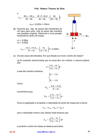 Prof. Romero Tavares da Silva
e
x CM =

M1 x1 + M 2 x 2 M1 . 0 + M 2 d  M 2
=
=
M + M
M1 + M 2
M1 + M 2
2
 1


d



xCM = 0,025m = 25mm
b) Suponha que 20g de açúcar são transferidos de
um saco para outro, mas os sacos são mantidos
nas posições originais. Determine a nova posição
horizontal do centro de massa.
m1 = 0,48kg
m2 = 0,52kg
x CM =

M2

M1

x
d

m1 x 1 + m 2 x 2  m 2
=
m +m
m1 + m 2
2
 1


d = 0,026m



y

c) Os dois sacos são liberados. Em que direção se move o centro de massa?
Já foi mostrado anteriormente que os sacos têm, em módulo, a mesma aceleração:
 m − m1 
a= 2
 m + m g

1 
 2
e elas têm sentido contrários:
"
 a1 = − ˆ a
j


"
a = + ˆ a
j
 2
Como:
"
"
"
m 1a 1 + m 2 a 2
aCM =
m1 + m 2
encontramos que:
2
"
ˆ  m 2 − m1  g
aCM = j 
m +m 

1 
 2
Como a aceleração é constante, a velocidade do centro de massa tem a forma:
"
"
"
"
v CM = v 0CM + aCM t = aCM t
pois a velocidade inicial é nula. Desse modo teremos que:
2

"
 m − m1 
 gt
v CM = ˆ  2
j

 m 2 + m1 
e portanto o centro de massa se desloca para baixo.
Cap 09

romero@fisica.ufpb.br

16

 