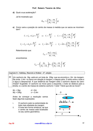 Prof. Romero Tavares da Silva
d) Qual a sua aceleração?
Já foi mostrado que
2

"
 m − m1 
 g
aCM = ˆ  2
j

 m 2 + m1 
e) Como varia a posição do centro de massa à medida que os sacos se movimentam?
"
" "
"
a 1t 2
r1 = r 01 + v 01t +
2
"
"
"
"
a2 t 2
r 2 = r 02 + v 02 t +
2
Relembrando que:

⇒

⇒

"
" a1t 2
r1 =
2

"
"
a2 t 2
r 2 = iˆd +
2

2

"
 m − m1  gt 2

j
∴ r1 = − ˆ  2

 m 2 + m1  2
2

"
 m − m1  gt 2

j
∴ r 2 = iˆd + ˆ  2
m 2 + m1  2



"
"
"
m1 r1 + m 2 r 2
rCM =
m1 + m 2

encontramos
2

"
 m2 
 m − m1  gt 2
d + ˆ  2

rCM = iˆ
j
m +m 

1 
 2
 m 2 + m1  2
Capítulo 9 - Halliday, Resnick e Walker - 4a. edição
22 Um cachorro de 5kg está em um bote de 20kg que se encontra a 6m da margem.
Ele anda 2,4m no barco em direção à margem, e depois pára. O atrito entre o bote e
a água é desprezível. A que distância da margem está o cachorro depois da caminhada? Sugestão: O cachorro se move para a esquerda; o bote se desloca para a
direita; e o centro de massa do sistema cachorro + bote ? Será que ele se move?
MC = 5kg
MB = 20kg

d = 6m
s = 2,4m

D

Antes de começar a resolução vamos
fazer algumas suposições:
x0 L-s
i.
ii.

O cachorro está na extremidade do
bote mais afastada da margem
O bote tem forma simétrica, tal que
o centro de massa está localizado
no seu centro geométrico.

s

L
d
x

Cap 09

romero@fisica.ufpb.br

17

 