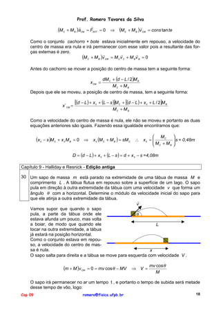 Prof. Romero Tavares da Silva
"
"
"
(M C + M B )aCM = FEXT = 0 ⇒ (M C + M B )v CM = cons tan te
Como o conjunto cachorro + bote estava inicialmente em repouso, a velocidade do
centro de massa era nula e irá permanecer com esse valor pois a resultante das forças externas é zero.
"
"
"
(M C + M B )v CM = M C v C + M B v B = 0
Antes do cachorro se mover a posição do centro de massa tem a seguinte forma:
dM C + (d − L / 2)M B
MC + M B
Depois que ele se moveu, a posição de centro de massa, tem a seguinte forma:
x CM =

x´ CM =

[(d − L ) + x

0

+ (L − s )]M C + [(d − L ) + x 0 + L / 2]M B
MC + M B

Como a velocidade do centro de massa é nula, ele não se moveu e portanto as duas
equações anteriores são iguais. Fazendo essa igualdade encontramos que:

(x

0

− s )M C + x 0 M B = 0

⇒

x 0 (M C + M B ) = sM C

 MC
∴ x0 = 
M +M
B
 C


 s = 0,48m



D = (d − L ) + x 0 + (L − s ) = d + x 0 − s =4,08m
Capítulo 9 - Halliday e Resnick - Edição antiga
30 Um sapo de massa m está parado na extremidade de uma tábua de massa M e
comprimento L . A tábua flutua em repouso sobre a superfície de um lago. O sapo
pula em direção à outra extremidade da tábua com uma velocidade v que forma um
ângulo θ com a horizontal. Determine o módulo da velocidade inicial do sapo para
que ele atinja a outra extremidade da tábua.
"
v
Vamos supor que quando o sapo
pula, a parte da tábua onde ele
θ
estava afunda um pouco, mas volta
a boiar, de modo que quando ele
L
tocar na outra extremidade, a tábua
já estará na posição horizontal.
Como o conjunto estava em repouso, a velocidade do centro de massa é nula.
x
O sapo salta para direita e a tábua se move para esquerda com velocidade V .

(m + M )v

CM

= 0 = mv cos θ − MV

⇒ V =

mv cos θ
M

O sapo irá permanecer no ar um tempo t , e portanto o tempo de subida será metade
desse tempo de vôo, logo:
Cap 09

romero@fisica.ufpb.br

18

 