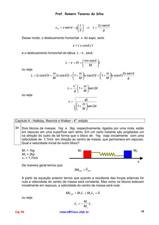Prof. Romero Tavares da Silva
t
v M = v sen θ − g  
2

⇒

t=

2 v sen θ
g

Desse modo, o deslocamento horizontal x do sapo, será:
x = ( v cosθ ) t
e o deslocamento horizontal da tábua L - x , será:
 mv cos θ 
L − x = Vt = 
t
M


ou seja:
L = (v cos θ )t +

m
(v cos θ )t = 1 + m (v cos θ )t = 1 + m (v cos θ ) 2v senθ




M
M
M
g


L=

v2 
m
1 +  sen 2θ
g 
M

ou seja:
v=

gL
m

1 +  sen 2θ
M


Capítulo 9 - Halliday, Resnick e Walker - 4a. edição
34 Dois blocos de massas 1kg e 3kg respectivamente, ligados por uma mola, estão
em repouso em uma superfície sem atrito. Em um certo instante são projetados um
na direção do outro de tal forma que o bloco de 1kg viaja inicialmente com uma
velocidade de 1,7m/s em direção ao centro de massa, que permanece em repouso.
Qual a velocidade inicial do outro bloco?
M1 = 1kg
M2 = 3kg
v1 = 1,7m/s

M1

M2
x

De maneira geral temos que:

"
"
MaCM = FEXT

A partir da equação anterior temos que quando a resultante das forças externas for
nula a velocidade do centro de massa será constante. Mas como os blocos estavam
inicialmente em repouso, a velocidade do centro de massa será nula:
"
"
"
Mv CM = M 1v 1 + M 2 v 2 = 0
ou seja:
"
M "
v 2 = − 1 v1
M2
Cap 09

romero@fisica.ufpb.br

19

 