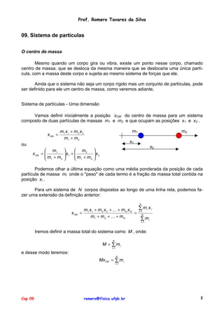 Prof. Romero Tavares da Silva

09. Sistema de partículas
O centro de massa
Mesmo quando um corpo gira ou vibra, existe um ponto nesse corpo, chamado
centro de massa, que se desloca da mesma maneira que se deslocaria uma única partícula, com a massa deste corpo e sujeita ao mesmo sistema de forças que ele.
Ainda que o sistema não seja um corpo rígido mas um conjunto de partículas, pode
ser definido para ele um centro de massa, como veremos adiante.
Sistema de partículas - Uma dimensão
Vamos definir inicialmente a posição xCM do centro de massa para um sistema
composto de duas partículas de massas m1 e m2 e que ocupam as posições x1 e x2 .
x CM =

m1 x 1 + m 2 x 2
m1 + m 2

m1
x1

ou
x CM

 m1
=
m +m
2
 1

m2


 m2
 x1 + 

m + m
2

 1

x2


x 2



Podemos olhar a última equação como uma média ponderada da posição de cada
partícula de massa mi onde o "peso" de cada termo é a fração da massa total contida na
posição xi .
Para um sistema de N corpos dispostos ao longo de uma linha reta, podemos fazer uma extensão da definição anterior:
N

x CM =

m1 x 1 + m 2 x 2 + ! + m N x N
=
m1 + m 2 + ! + m N

∑ mi x1
i =1
N

∑ mi
i =1

Iremos definir a massa total do sistema como M , onde:
N

M = ∑ mi
i =1

e desse modo teremos:
N

Mx CM = ∑ m i
i =1

Cap 09

romero@fisica.ufpb.br

2

 