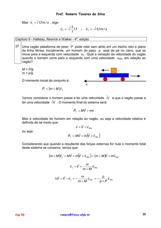 Prof. Romero Tavares da Silva
"
Mas v 1 = iˆ 1,7m / s , logo
"
"
3
v 2 = −iˆ 1,7 ∴ v 2 = −iˆ 5,1m / s
1
Capítulo 9 - Halliday, Resnick e Walker - 4a. edição
37 Uma vagão plataforma de peso P pode rolar sem atrito em um trecho reto e plano
da linha férrea. Inicialmente, um homem de peso p está de pé no carro, que se
move para a esquerda com velocidade v0 . Qual a variação da velocidade do vagão
quando o homem corre para a esquerda com uma velocidade vREL em relação ao
vagão?
M = P/g
m = p/g
O momento inicial do conjunto é:
x

"
"
PI = (m + M )v 0

Vamos considerar o homem passe a ter uma velocidade iˆv e que o vagão passe a
ter uma velocidade iˆV . O momento final do sistema será:
"
"
"
PF = MV + mv
Mas a velocidade do homem em relação ao vagão, ou seja a velocidade relativa é
definida de tal modo que:
" " "
v = V + v REL
ou seja:
"
"
" "
PF = MV + m V + v REL

(

)

Considerando que quando a resultante das forças externas for nula o momento total
deste sistema se conserva, temos que:
"

(m + M )v

0

(

"
#
v0 = V +
" " "
∆V = V − v 0 = −

Cap 09

)

"
" "
"
"
= MV + m V + v REL = (m + M ) + mv REL
V
m "
v REL
m+M

m "
p "
v REL = −
v REL
m+M
p+P

romero@fisica.ufpb.br

20

 