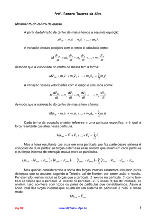 Prof. Romero Tavares da Silva
Movimento do centro de massa
A partir da definição de centro de massa temos a seguinte equação:
"
"
"
"
MrCM = m1r1 + m 2 r 2 + ! + m N r N
A variação dessas posições com o tempo é calculada como:
"
"
"
"
drCM
dr 1
dr 2
dr N
= m1
+ m2
+ ! + mN
M
dt
dt
dt
dt
de modo que a velocidade do centro de massa tem a forma:
N
"
"
"
"
"
Mv CM = m1v 1 + m 2 v 2 + ! + m N v N = ∑ m i v i
i =1

A variação dessas velocidades com o tempo é calculada como:
"
"
"
"
dv CM
dv 1
dv 2
dv N
M
= m1
+ m2
+ ! + mN
dt
dt
dt
dt
de modo que a aceleração do centro de massa tem a forma:
N
"
"
"
"
"
MaCM = m1a1 + m 2 a 2 + ! + m N a N = ∑ m i a i
i =1

Cada termo da equação anterior refere-se a uma partícula específica, e é igual à
força resultante que atua nessa partícula.
"
"
"
N "
"
MaCM = F1 + F2 + ! + FN = ∑ Fi
i =1

Mas a força resultante que atua em uma partícula que faz parte desse sistema é
composta de duas partes: as forças externas a esse sistema que atuam em cada partícula
e as forças internas de interação mútua entre as partículas.

(

) (

)

(

)

(

)

"
"
"
"
"
"
"
"
"
"
N
"
MaCM = F1EXT + F1INT + F2 EXT + F2INT + ! FNEXT + FNINT = ∑ FiEXT + FiINT = FEXT + FINT
i =1

Mas quando considerarmos a soma das forças internas estaremos incluindo pares
de forças que se anulam, segundo a Terceira Lei de Newton por serem ação e reação.
Por exemplo: iremos incluir as forças que a partícula 2 exerce na partícula 3 como também as forças que a partícula 3 exerce na partícula 2 . E essas forças de interação se
anulam. Isso acontece com todos os pares de partículas que considerarmos. Assim a
soma total das forças internas que atuam em um sistema de partículas é nula, e desse
modo:
"
"
MaCM = FEXT

Cap 09

romero@fisica.ufpb.br

5

 