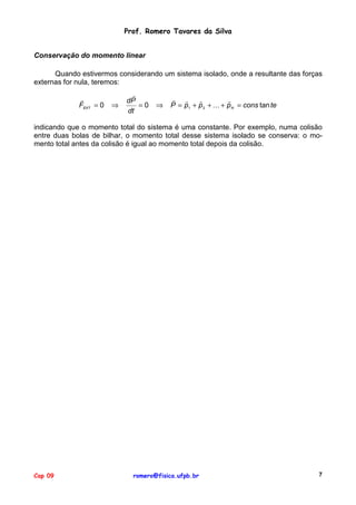 Prof. Romero Tavares da Silva
Conservação do momento linear
Quando estivermos considerando um sistema isolado, onde a resultante das forças
externas for nula, teremos:
"
FEXT = 0

⇒

"
dP
=0
dt

⇒

" "
"
"
P = p1 + p 2 + ! + p N = cons tan te

indicando que o momento total do sistema é uma constante. Por exemplo, numa colisão
entre duas bolas de bilhar, o momento total desse sistema isolado se conserva: o momento total antes da colisão é igual ao momento total depois da colisão.

Cap 09

romero@fisica.ufpb.br

7

 