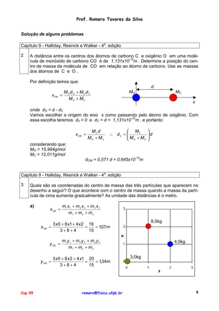 Prof. Romero Tavares da Silva
Solução de alguns problemas
Capítulo 9 - Halliday, Resnick e Walker - 4a. edição
2

A distância entre os centros dos átomos de carbono C e oxigênio O em uma molécula de monóxido de carbono CO é de 1,131x10-10m . Determine a posição do centro de massa da molécula de CO em relação ao átomo de carbono. Use as massas
dos átomos de C e O .
Por definição temos que:
d
x CM =

MO dO + MC dC
MO + MC

MO

MC
x

onde dO = d - dC
Vamos escolher a origem do eixo x como passando pelo átomo de oxigênio. Com
essa escolha teremos d0 = 0 e dC = d = 1,131x10-10m , e portanto:
x CM =
considerando que:
MO = 15,994g/mol
MC = 12,011g/mol

MC d
MO + MC

 MC
∴ dC = 
M +M
C
 O


d



dCM = 0,571 d = 0,645x10-10m

Capítulo 9 - Halliday, Resnick e Walker - 4a. edição
3

Quais são as coordenadas do centro de massa das três partículas que aparecem no
desenho a seguir? O que acontece com o centro de massa quando a massa da partícula de cima aumenta gradualmente? As unidade das distâncias é o metro.
a)

x CM =

x CM

8,0kg

3 x 0 + 8 x1 + 4 x 2 16
=
=
= 1,07m
3+8+4
15
y CM =

y CM =

Cap 09

m1 x 1 + m 2 x 2 + m 3 x 3
m1 + m 2 + m 3

m1 y 1 + m 2 y 2 + m 3 y 3
m1 + m 2 + m 3

3 x 0 + 8 x 2 + 4 x1 20
=
= 1,34m
3+8+4
15

romero@fisica.ufpb.br

4,0kg

3,0kg

8

 
