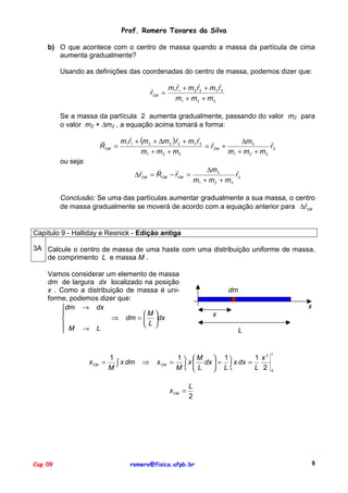 Prof. Romero Tavares da Silva
b) O que acontece com o centro de massa quando a massa da partícula de cima
aumenta gradualmente?
Usando as definições das coordenadas do centro de massa, podemos dizer que:
"
"
"
"
m1 r1 + m 2 r 2 + m 3 r 3
rCM =
m1 + m 2 + m 3
Se a massa da partícula 2 aumenta gradualmente, passando do valor m2 para
o valor m2 + ∆m2 , a equação acima tomará a forma:
"
"
"
"
"
m1r1 + (m 2 + ∆m 2 )r 2 + m 3 r 3 "
∆m 2
= rCM +
R CM =
r2
m1 + m 2 + m 3
m1 + m 2 + m 3
ou seja:

"
"
"
∆rCM = RCM − rCM =

"
∆m 2
r2
m1 + m 2 + m 3

Conclusão: Se uma das partículas aumentar gradualmente a sua massa, o centro
"
de massa gradualmente se moverá de acordo com a equação anterior para ∆rCM

Capítulo 9 - Halliday e Resnick - Edição antiga
3A Calcule o centro de massa de uma haste com uma distribuição uniforme de massa,
de comprimento L e massa M .
Vamos considerar um elemento de massa
dm de largura dx localizado na posição
x . Como a distribuição de massa é uniforme, podemos dizer que:
dm → dx

M 
⇒ dm =  dx

L
 M → L


x CM

1
=
∫ x dm
M

⇒

x CM

x
x
L

1 L M  1 L
1 x2
x  dx  = ∫ x dx =
=
∫
M0 L
L 2
 L0
x CM =

Cap 09

dm

L

0

L
2

romero@fisica.ufpb.br

9

 