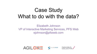 Case Study
What to do with the data?
Elizabeth Johnson
VP of Interactive Marketing Services, PFS Web
ejohnson@pfsweb.com

 