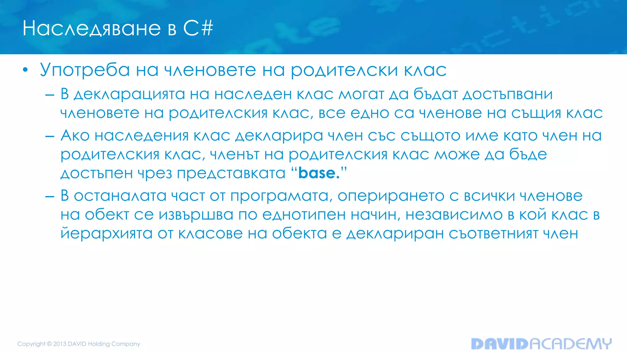Наследяване в C#
• Употреба на членовете на родителски клас
– В декларацията на наследен клас могат да бъдат достъпвани
членовете на родителския клас, все едно са членове на същия клас
– Ако наследения клас декларира член със същото име като член на
родителския клас, членът на родителския клас може да бъде
достъпен чрез представката “base.”
– В останалата част от програмата, оперирането с всички членове
на обект се извършва по еднотипен начин, независимо в кой клас в
йерархията от класове на обекта е деклариран съответният член
 