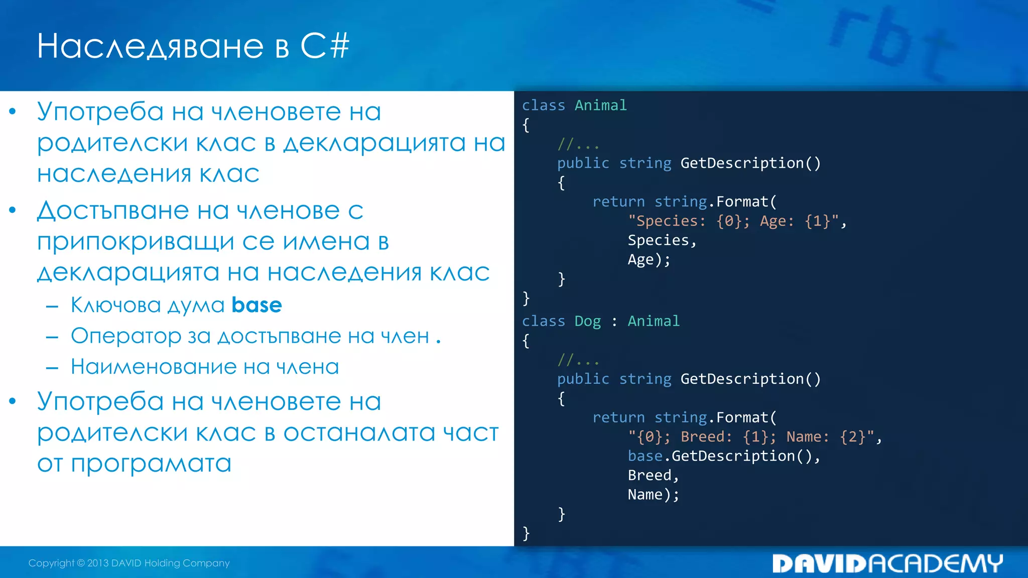 Наследяване в C#
class Animal
{
//...
public string GetDescription()
{
return string.Format(
"Species: {0}; Age: {1}",
Species,
Age);
}
}
class Dog : Animal
{
//...
public string GetDescription()
{
return string.Format(
"{0}; Breed: {1}; Name: {2}",
base.GetDescription(),
Breed,
Name);
}
}
• Употреба на членовете на
родителски клас в декларацията на
наследения клас
• Достъпване на членове с
припокриващи се имена в
декларацията на наследения клас
– Ключова дума base
– Оператор за достъпване на член .
– Наименование на члена
• Употреба на членовете на
родителски клас в останалата част
от програмата
 