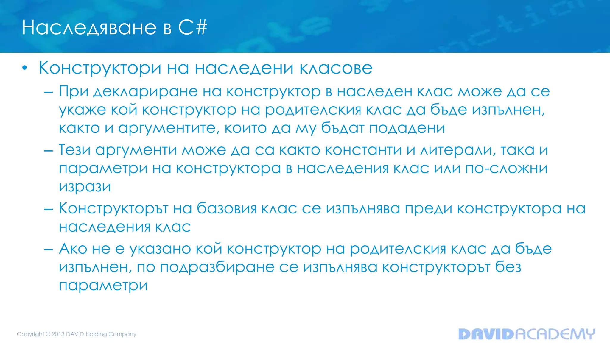 Наследяване в C#
• Конструктори на наследени класове
– При деклариране на конструктор в наследен клас може да се
укаже кой конструктор на родителския клас да бъде изпълнен,
както и аргументите, които да му бъдат подадени
– Тези аргументи може да са както константи и литерали, така и
параметри на конструктора в наследения клас или по-сложни
изрази
– Конструкторът на базовия клас се изпълнява преди конструктора на
наследения клас
– Ако не е указано кой конструктор на родителския клас да бъде
изпълнен, по подразбиране се изпълнява конструкторът без
параметри
 