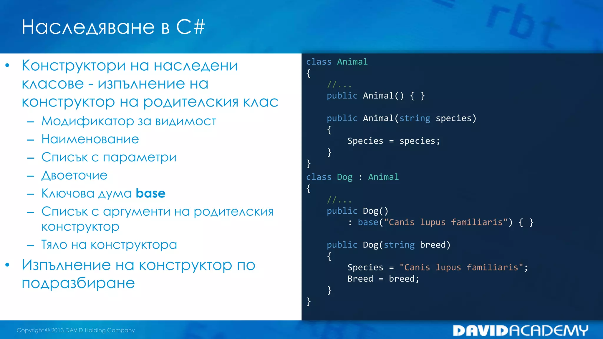 Наследяване в C#
class Animal
{
//...
public Animal() { }
public Animal(string species)
{
Species = species;
}
}
class Dog : Animal
{
//...
public Dog()
: base("Canis lupus familiaris") { }
public Dog(string breed)
{
Species = "Canis lupus familiaris";
Breed = breed;
}
}
• Конструктори на наследени
класове - изпълнение на
конструктор на родителския клас
– Модификатор за видимост
– Наименование
– Списък с параметри
– Двоеточие
– Ключова дума base
– Списък с аргументи на родителския
конструктор
– Тяло на конструктора
• Изпълнение на конструктор по
подразбиране
 
