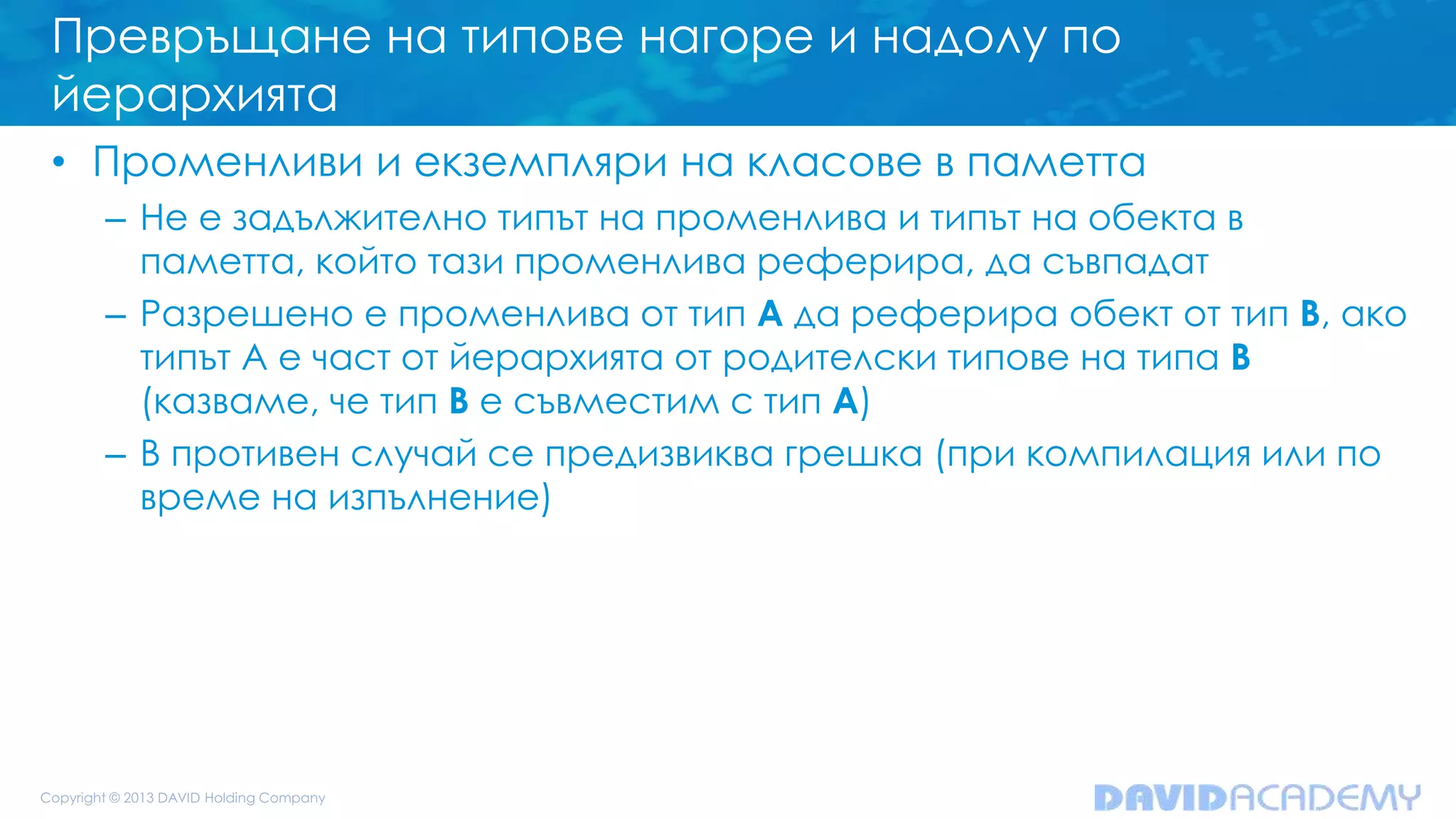 Превръщане на типове нагоре и надолу по
йерархията
• Променливи и екземпляри на класове в паметта
– Не е задължително типът на променлива и типът на обекта в
паметта, който тази променлива реферира, да съвпадат
– Разрешено е променлива от тип A да реферира обект от тип B, ако
типът А е част от йерархията от родителски типове на типа B
(казваме, че тип B е съвместим с тип A)
– В противен случай се предизвиква грешка (при компилация или по
време на изпълнение)
 