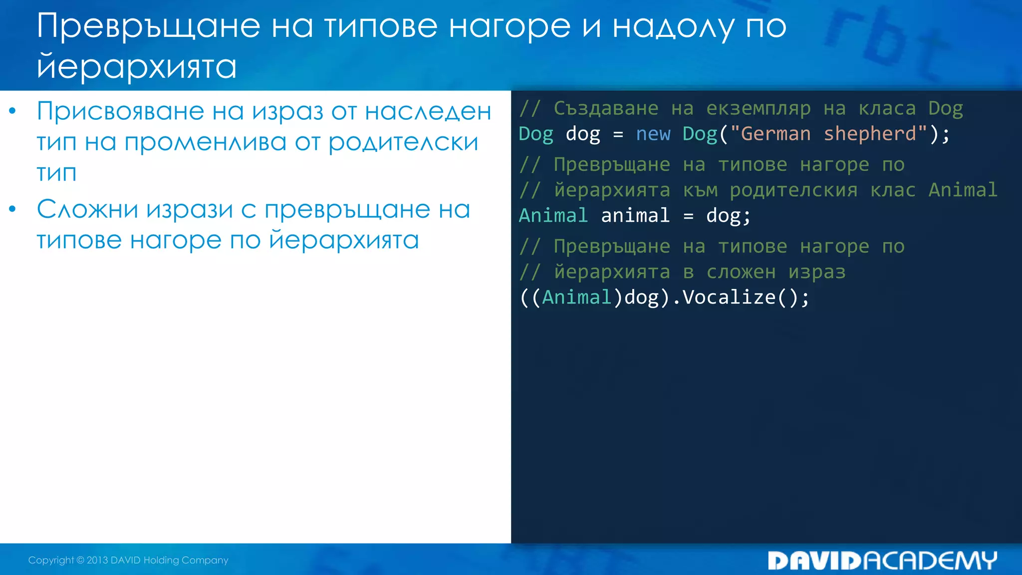 Превръщане на типове нагоре и надолу по
йерархията
// Създаване на екземпляр на класа Dog
Dog dog = new Dog("German shepherd");
// Превръщане на типове нагоре по
// йерархията към родителския клас Animal
Animal animal = dog;
// Превръщане на типове нагоре по
// йерархията в сложен израз
((Animal)dog).Vocalize();
• Присвояване на израз от наследен
тип на променлива от родителски
тип
• Сложни изрази с превръщане на
типове нагоре по йерархията
 