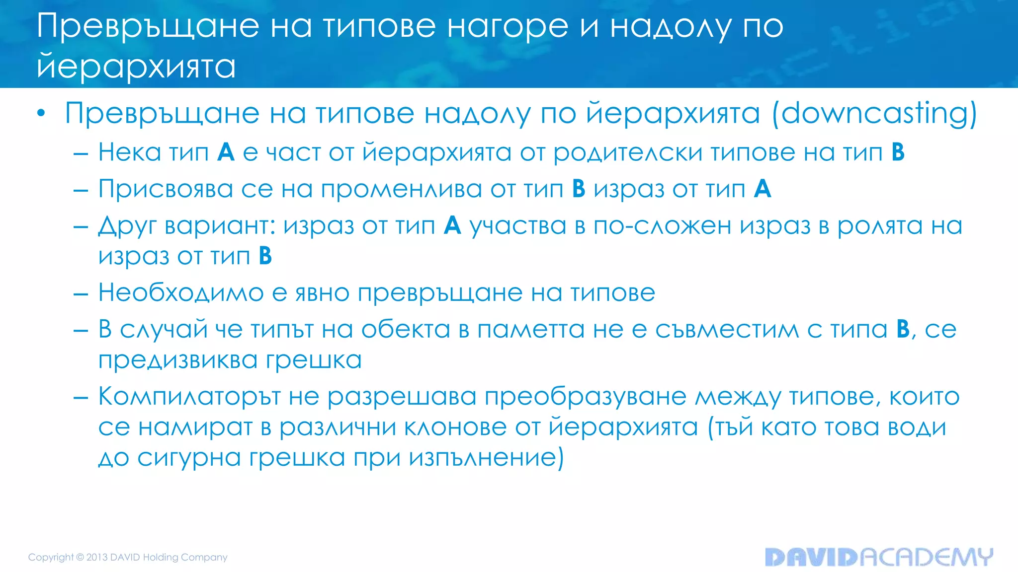 Превръщане на типове нагоре и надолу по
йерархията
• Превръщане на типове надолу по йерархията (downcasting)
– Нека тип A е част от йерархията от родителски типове на тип B
– Присвоява се на променлива от тип B израз от тип A
– Друг вариант: израз от тип A участва в по-сложен израз в ролята на
израз от тип B
– Необходимо е явно превръщане на типове
– В случай че типът на обекта в паметта не е съвместим с типа B, се
предизвиква грешка
– Компилаторът не разрешава преобразуване между типове, които
се намират в различни клонове от йерархията (тъй като това води
до сигурна грешка при изпълнение)
 