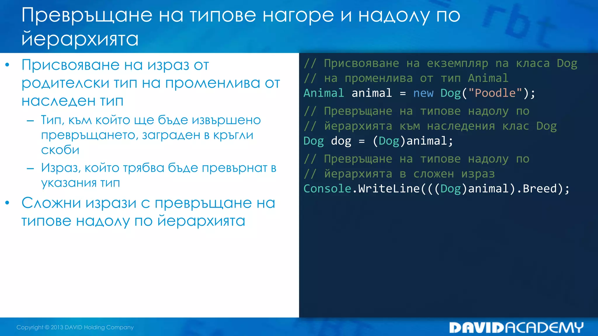 Превръщане на типове нагоре и надолу по
йерархията
// Присвояване на екземпляр na класа Dog
// на променлива от тип Animal
Animal animal = new Dog("Poodle");
// Превръщане на типове надолу по
// йерархията към наследения клас Dog
Dog dog = (Dog)animal;
// Превръщане на типове надолу по
// йерархията в сложен израз
Console.WriteLine(((Dog)animal).Breed);
• Присвояване на израз от
родителски тип на променлива от
наследен тип
– Тип, към който ще бъде извършено
превръщането, заграден в кръгли
скоби
– Израз, който трябва бъде превърнат в
указания тип
• Сложни изрази с превръщане на
типове надолу по йерархията
 