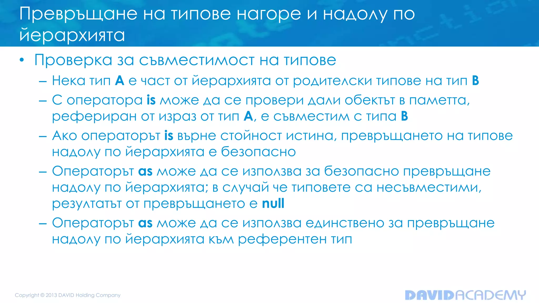 Превръщане на типове нагоре и надолу по
йерархията
• Проверка за съвместимост на типове
– Нека тип A е част от йерархията от родителски типове на тип B
– С оператора is може да се провери дали обектът в паметта,
рефериран от израз от тип A, е съвместим с типа B
– Ако операторът is върне стойност истина, превръщането на типове
надолу по йерархията е безопасно
– Операторът as може да се използва за безопасно превръщане
надолу по йерархията; в случай че типовете са несъвместими,
резултатът от превръщането е null
– Операторът as може да се използва единствено за превръщане
надолу по йерархията към референтен тип
 