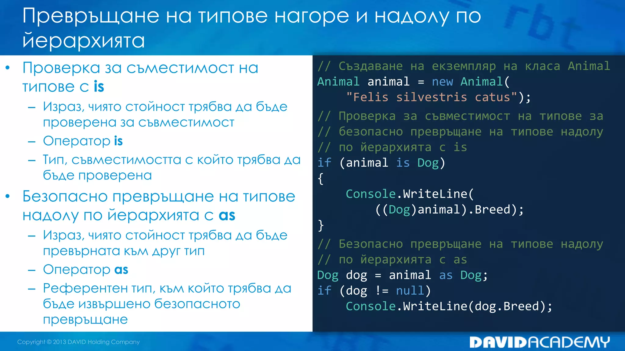 Превръщане на типове нагоре и надолу по
йерархията
// Създаване на екземпляр на класа Animal
Animal animal = new Animal(
"Felis silvestris catus");
// Проверка за съвместимост на типове за
// безопасно превръщане на типове надолу
// по йерархията с is
if (animal is Dog)
{
Console.WriteLine(
((Dog)animal).Breed);
}
// Безопасно превръщане на типове надолу
// по йерархията с as
Dog dog = animal as Dog;
if (dog != null)
Console.WriteLine(dog.Breed);
• Проверка за съместимост на
типове с is
– Израз, чиято стойност трябва да бъде
проверена за съвместимост
– Оператор is
– Тип, съвместимостта с който трябва да
бъде проверена
• Безопасно превръщане на типове
надолу по йерархията с as
– Израз, чиято стойност трябва да бъде
превърната към друг тип
– Оператор as
– Референтен тип, към който трябва да
бъде извършено безопасното
превръщане
 